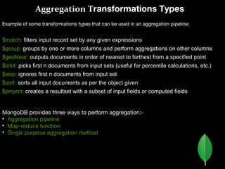 Aggregation Transformations Types
Example of some transformations types that can be used in an aggregation pipeline:
$match: filters input record set by any given expressions
$group: groups by one or more columns and perform aggregations on other columns
$geoNear: outputs documents in order of nearest to farthest from a specified point
$limit: picks first n documents from input sets (useful for percentile calculations, etc.)
$skip: ignores first n documents from input set
$sort: sorts all input documents as per the object given
$project: creates a resultset with a subset of input fields or computed fields
MongoDB provides three ways to perform aggregation:-

Aggregation pipeline

Map-reduce function

Single purpose aggregation method
 