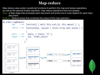 Map-reduce
Map-reduce uses custom JavaScript functions to perform the map and reduce operations,
as well as the optional finalize operation. map-reduce operations have two phases:
Map:- A Map stage that processes each document and emits one or more objects for each input
document.
Reduce:- Reduce phase that combines the output of the map operation.
 