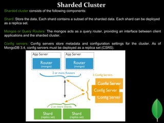 Sharded Cluster
Sharded cluster consists of the following components:
Shard: Store the data, Each shard contains a subset of the sharded data. Each shard can be deployed
as a replica set.
Mongos or Query Routers: The mongos acts as a query router, providing an interface between client
applications and the sharded cluster.
Config servers: Config servers store metadata and configuration settings for the cluster. As of
MongoDB 3.4, config servers must be deployed as a replica set (CSRS).
 