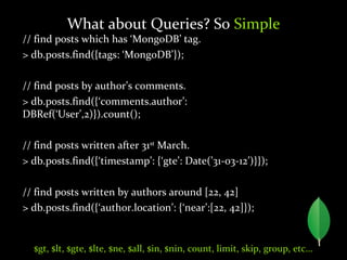 // find posts which has ‘MongoDB’ tag.
> db.posts.find({tags: ‘MongoDB’});
// find posts by author’s comments.
> db.posts.find({‘comments.author’:
DBRef(‘User’,2)}).count();
// find posts written after 31st
March.
> db.posts.find({‘timestamp’: {‘gte’: Date(’31-03-12’)}});
// find posts written by authors around [22, 42]
> db.posts.find({‘author.location’: {‘near’:[22, 42]});
What about Queries? So Simple
$gt, $lt, $gte, $lte, $ne, $all, $in, $nin, count, limit, skip, group, etc…
 