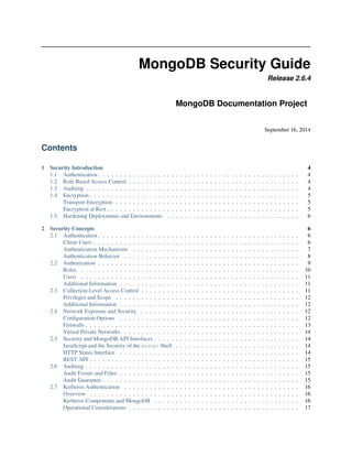 MongoDB Security Guide 
Release 2.6.4 
MongoDB Documentation Project 
September 16, 2014 
Contents 
1 Security Introduction 4 
1.1 Authentication . . . . . . . . . . . . . . . . . . . . . . . . . . . . . . . . . . . . . . . . . . . . . . . 4 
1.2 Role Based Access Control . . . . . . . . . . . . . . . . . . . . . . . . . . . . . . . . . . . . . . . . 4 
1.3 Auditing . . . . . . . . . . . . . . . . . . . . . . . . . . . . . . . . . . . . . . . . . . . . . . . . . . 4 
1.4 Encryption . . . . . . . . . . . . . . . . . . . . . . . . . . . . . . . . . . . . . . . . . . . . . . . . . 5 
Transport Encryption . . . . . . . . . . . . . . . . . . . . . . . . . . . . . . . . . . . . . . . . . . . 5 
Encryption at Rest . . . . . . . . . . . . . . . . . . . . . . . . . . . . . . . . . . . . . . . . . . . . . 5 
1.5 Hardening Deployments and Environments . . . . . . . . . . . . . . . . . . . . . . . . . . . . . . . 6 
2 Security Concepts 6 
2.1 Authentication . . . . . . . . . . . . . . . . . . . . . . . . . . . . . . . . . . . . . . . . . . . . . . . 6 
Client Users . . . . . . . . . . . . . . . . . . . . . . . . . . . . . . . . . . . . . . . . . . . . . . . . 6 
Authentication Mechanisms . . . . . . . . . . . . . . . . . . . . . . . . . . . . . . . . . . . . . . . 7 
Authentication Behavior . . . . . . . . . . . . . . . . . . . . . . . . . . . . . . . . . . . . . . . . . 8 
2.2 Authorization . . . . . . . . . . . . . . . . . . . . . . . . . . . . . . . . . . . . . . . . . . . . . . . 9 
Roles . . . . . . . . . . . . . . . . . . . . . . . . . . . . . . . . . . . . . . . . . . . . . . . . . . . 10 
Users . . . . . . . . . . . . . . . . . . . . . . . . . . . . . . . . . . . . . . . . . . . . . . . . . . . 11 
Additional Information . . . . . . . . . . . . . . . . . . . . . . . . . . . . . . . . . . . . . . . . . . 11 
2.3 Collection-Level Access Control . . . . . . . . . . . . . . . . . . . . . . . . . . . . . . . . . . . . . 11 
Privileges and Scope . . . . . . . . . . . . . . . . . . . . . . . . . . . . . . . . . . . . . . . . . . . 12 
Additional Information . . . . . . . . . . . . . . . . . . . . . . . . . . . . . . . . . . . . . . . . . . 12 
2.4 Network Exposure and Security . . . . . . . . . . . . . . . . . . . . . . . . . . . . . . . . . . . . . 12 
Configuration Options . . . . . . . . . . . . . . . . . . . . . . . . . . . . . . . . . . . . . . . . . . 12 
Firewalls . . . . . . . . . . . . . . . . . . . . . . . . . . . . . . . . . . . . . . . . . . . . . . . . . . 13 
Virtual Private Networks . . . . . . . . . . . . . . . . . . . . . . . . . . . . . . . . . . . . . . . . . 14 
2.5 Security and MongoDB API Interfaces . . . . . . . . . . . . . . . . . . . . . . . . . . . . . . . . . . 14 
JavaScript and the Security of the mongo Shell . . . . . . . . . . . . . . . . . . . . . . . . . . . . . 14 
HTTP Status Interface . . . . . . . . . . . . . . . . . . . . . . . . . . . . . . . . . . . . . . . . . . 14 
REST API . . . . . . . . . . . . . . . . . . . . . . . . . . . . . . . . . . . . . . . . . . . . . . . . . 15 
2.6 Auditing . . . . . . . . . . . . . . . . . . . . . . . . . . . . . . . . . . . . . . . . . . . . . . . . . . 15 
Audit Events and Filter . . . . . . . . . . . . . . . . . . . . . . . . . . . . . . . . . . . . . . . . . . 15 
Audit Guarantee . . . . . . . . . . . . . . . . . . . . . . . . . . . . . . . . . . . . . . . . . . . . . . 15 
2.7 Kerberos Authentication . . . . . . . . . . . . . . . . . . . . . . . . . . . . . . . . . . . . . . . . . 16 
Overview . . . . . . . . . . . . . . . . . . . . . . . . . . . . . . . . . . . . . . . . . . . . . . . . . 16 
Kerberos Components and MongoDB . . . . . . . . . . . . . . . . . . . . . . . . . . . . . . . . . . 16 
Operational Considerations . . . . . . . . . . . . . . . . . . . . . . . . . . . . . . . . . . . . . . . . 17 
 