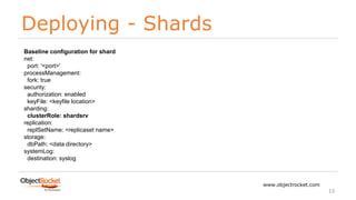 Deploying - Shards
www.objectrocket.com
13
Baseline configuration for shard
net:
port: '<port>'
processManagement:
fork: true
security:
authorization: enabled
keyFile: <keyfile location>
sharding:
clusterRole: shardsrv
replication:
replSetName: <replicaset name>
storage:
dbPath: <data directory>
systemLog:
destination: syslog
 