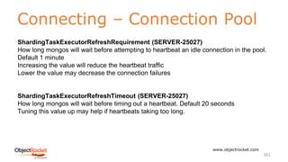 Connecting – Connection Pool
www.objectrocket.com
161
ShardingTaskExecutorRefreshRequirement (SERVER-25027)
How long mongos will wait before attempting to heartbeat an idle connection in the pool.
Default 1 minute
Increasing the value will reduce the heartbeat traffic
Lower the value may decrease the connection failures
ShardingTaskExecutorRefreshTimeout (SERVER-25027)
How long mongos will wait before timing out a heartbeat. Default 20 seconds
Tuning this value up may help if heartbeats taking too long.
 