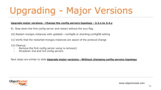Upgrading - Major Versions
www.objectrocket.com
36
Upgrade major versions - Change the config servers topology - 3.2.x to 3.4.y
9) Step down the first config server and restart without the sccc flag
10) Restart mongos instances with updated --configdb or sharding.configDB setting
11) Verify that the restarted mongos instances are aware of the protocol change
12) Cleanup:
- Remove the first config server using rs.remove()
- Shutdown 2nd and 3rd config servers
Next steps are similar to slide Upgrade major versions - Without changing config servers topology
 