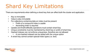 Shard Key Limitations
www.objectrocket.com
44
There are requirements when defining a shard key that can affect both the cluster and application.
• Key is immutable
• Value is also immutable
• For collections containing data an index must be present
• Prefix of a compound index is usable
• Ascending order is required
• Update and findAndModify operations must contain shard key
• Unique constraints must be maintained by shard key or prefix of shard key
• Hashed indexes can not enforce uniqueness, therefore are not allowed
• A non-hashed indexed can be added with the unique option
• A shard key cannot contain special index types (i.e. text)
 