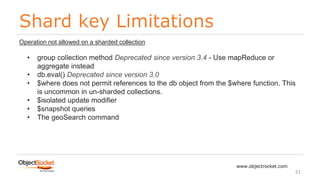 Shard key Limitations
www.objectrocket.com
51
Operation not allowed on a sharded collection
• group collection method Deprecated since version 3.4 - Use mapReduce or
aggregate instead
• db.eval() Deprecated since version 3.0
• $where does not permit references to the db object from the $where function. This
is uncommon in un-sharded collections.
• $isolated update modifier
• $snapshot queries
• The geoSearch command
 