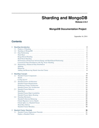 Sharding and MongoDB 
Release 2.6.4 
MongoDB Documentation Project 
September 16, 2014 
Contents 
1 Sharding Introduction 3 
1.1 Purpose of Sharding . . . . . . . . . . . . . . . . . . . . . . . . . . . . . . . . . . . . . . . . . . . . 3 
1.2 Sharding in MongoDB . . . . . . . . . . . . . . . . . . . . . . . . . . . . . . . . . . . . . . . . . . 3 
1.3 Data Partitioning . . . . . . . . . . . . . . . . . . . . . . . . . . . . . . . . . . . . . . . . . . . . . 6 
Shard Keys . . . . . . . . . . . . . . . . . . . . . . . . . . . . . . . . . . . . . . . . . . . . . . . . 6 
Range Based Sharding . . . . . . . . . . . . . . . . . . . . . . . . . . . . . . . . . . . . . . . . . . 6 
Hash Based Sharding . . . . . . . . . . . . . . . . . . . . . . . . . . . . . . . . . . . . . . . . . . . 7 
Performance Distinctions between Range and Hash Based Partitioning . . . . . . . . . . . . . . . . . 7 
Customized Data Distribution with Tag Aware Sharding . . . . . . . . . . . . . . . . . . . . . . . . . 7 
1.4 Maintaining a Balanced Data Distribution . . . . . . . . . . . . . . . . . . . . . . . . . . . . . . . . 8 
Splitting . . . . . . . . . . . . . . . . . . . . . . . . . . . . . . . . . . . . . . . . . . . . . . . . . . 8 
Balancing . . . . . . . . . . . . . . . . . . . . . . . . . . . . . . . . . . . . . . . . . . . . . . . . . 8 
Adding and Removing Shards from the Cluster . . . . . . . . . . . . . . . . . . . . . . . . . . . . . 8 
2 Sharding Concepts 9 
2.1 Sharded Cluster Components . . . . . . . . . . . . . . . . . . . . . . . . . . . . . . . . . . . . . . . 10 
Shards . . . . . . . . . . . . . . . . . . . . . . . . . . . . . . . . . . . . . . . . . . . . . . . . . . . 10 
Config Servers . . . . . . . . . . . . . . . . . . . . . . . . . . . . . . . . . . . . . . . . . . . . . . 12 
2.2 Sharded Cluster Architectures . . . . . . . . . . . . . . . . . . . . . . . . . . . . . . . . . . . . . . 13 
Sharded Cluster Requirements . . . . . . . . . . . . . . . . . . . . . . . . . . . . . . . . . . . . . . 14 
Production Cluster Architecture . . . . . . . . . . . . . . . . . . . . . . . . . . . . . . . . . . . . . 14 
Sharded Cluster Test Architecture . . . . . . . . . . . . . . . . . . . . . . . . . . . . . . . . . . . . 15 
2.3 Sharded Cluster Behavior . . . . . . . . . . . . . . . . . . . . . . . . . . . . . . . . . . . . . . . . . 16 
Shard Keys . . . . . . . . . . . . . . . . . . . . . . . . . . . . . . . . . . . . . . . . . . . . . . . . 16 
Sharded Cluster High Availability . . . . . . . . . . . . . . . . . . . . . . . . . . . . . . . . . . . . 19 
Sharded Cluster Query Routing . . . . . . . . . . . . . . . . . . . . . . . . . . . . . . . . . . . . . . 20 
2.4 Sharding Mechanics . . . . . . . . . . . . . . . . . . . . . . . . . . . . . . . . . . . . . . . . . . . . 24 
Sharded Collection Balancing . . . . . . . . . . . . . . . . . . . . . . . . . . . . . . . . . . . . . . 25 
Chunk Migration Across Shards . . . . . . . . . . . . . . . . . . . . . . . . . . . . . . . . . . . . . 26 
Chunk Splits in a Sharded Cluster . . . . . . . . . . . . . . . . . . . . . . . . . . . . . . . . . . . . 28 
Shard Key Indexes . . . . . . . . . . . . . . . . . . . . . . . . . . . . . . . . . . . . . . . . . . . . 29 
Sharded Cluster Metadata . . . . . . . . . . . . . . . . . . . . . . . . . . . . . . . . . . . . . . . . . 30 
3 Sharded Cluster Tutorials 30 
3.1 Sharded Cluster Deployment Tutorials . . . . . . . . . . . . . . . . . . . . . . . . . . . . . . . . . . 31 
Deploy a Sharded Cluster . . . . . . . . . . . . . . . . . . . . . . . . . . . . . . . . . . . . . . . . . 31 
 