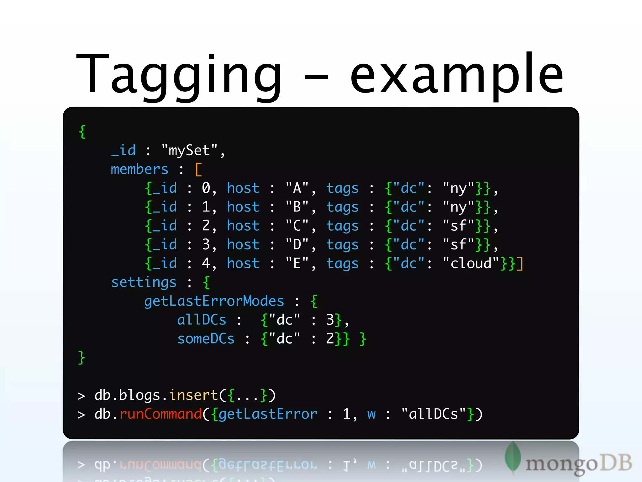 Tagging - example
{
    _id : "mySet",
    members : [
        {_id : 0, host : "A",   tags    :   {"dc":   "ny"}},
        {_id : 1, host : "B",   tags    :   {"dc":   "ny"}},
        {_id : 2, host : "C",   tags    :   {"dc":   "sf"}},
        {_id : 3, host : "D",   tags    :   {"dc":   "sf"}},
        {_id : 4, host : "E",   tags    :   {"dc":   "cloud"}}]
    settings : {
        getLastErrorModes : {
            allDCs : {"dc" :    3},
            someDCs : {"dc" :   2}} }
}

> db.blogs.insert({...})
> db.runCommand({getLastError : 1, w : "allDCs"})
 