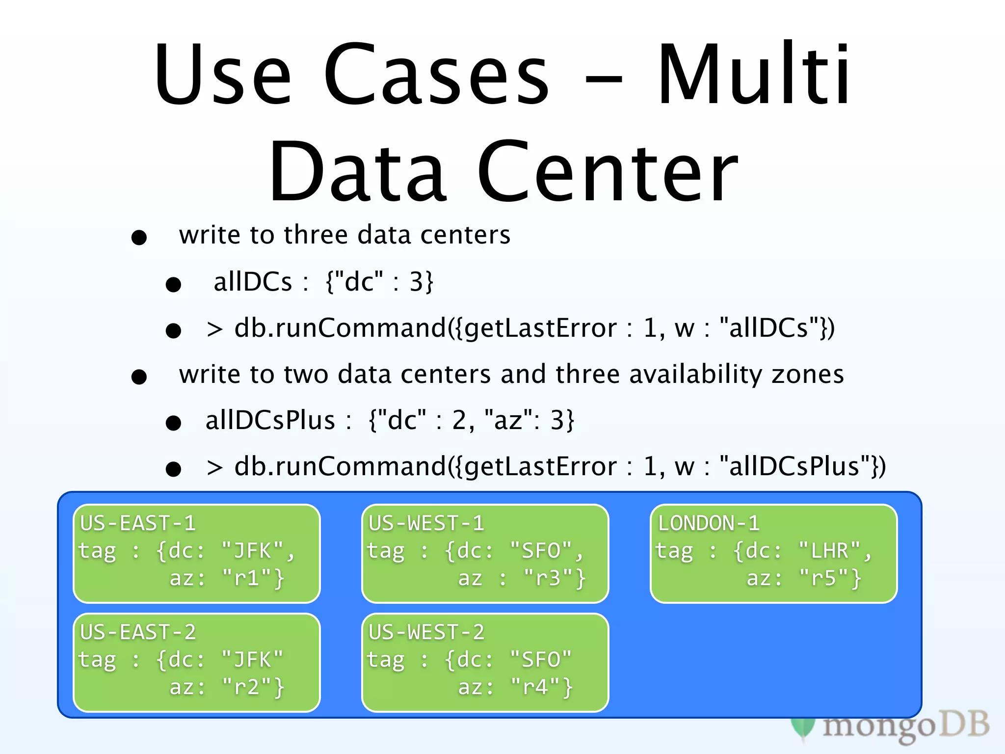 Use Cases - Multi
       Data Center
   •   write to three data centers

       •   allDCs : {"dc" : 3}

       •   > db.runCommand({getLastError : 1, w : "allDCs"})

   •   write to two data centers and three availability zones

       •   allDCsPlus : {"dc" : 2, "az": 3}

       •   > db.runCommand({getLastError : 1, w : "allDCsPlus"})

US‐EAST‐1               US‐WEST‐1             LONDON‐1
tag : {dc: "JFK",       tag : {dc: "SFO",     tag : {dc: "LHR",
       az: "r1"}               az : "r3"}            az: "r5"}

US‐EAST‐2               US‐WEST‐2
tag : {dc: "JFK"        tag : {dc: "SFO"
       az: "r2"}               az: "r4"}
 