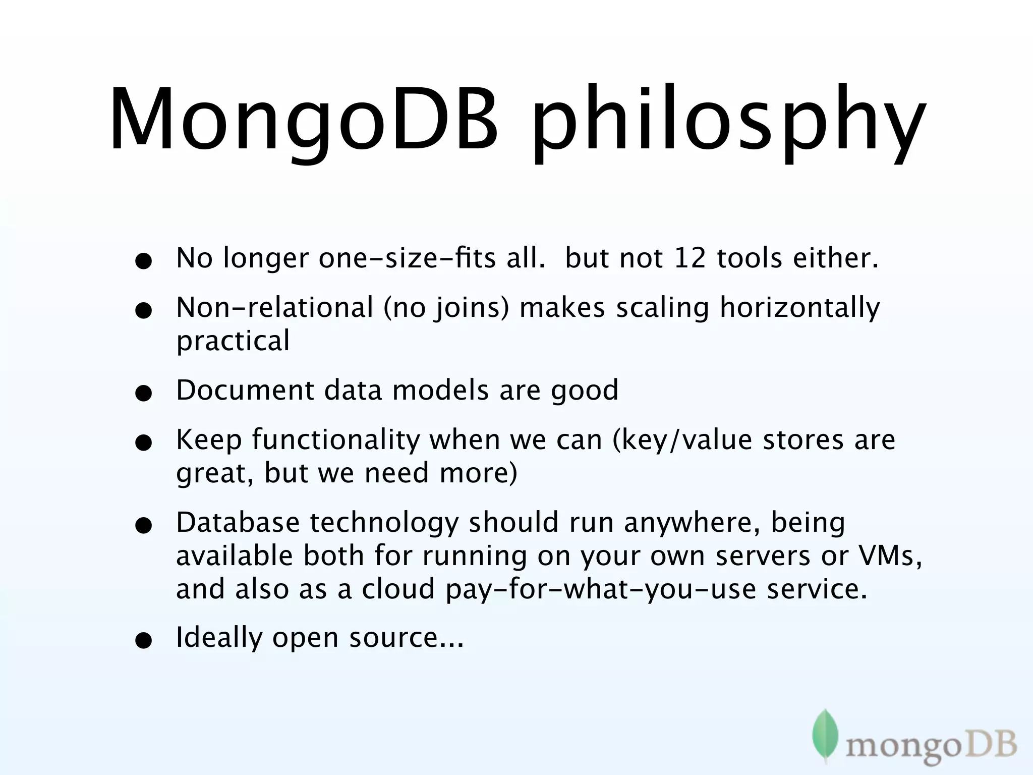 MongoDB philosphy
•   No longer one-size-ﬁts all. but not 12 tools either.

•   Non-relational (no joins) makes scaling horizontally
    practical

•   Document data models are good

•   Keep functionality when we can (key/value stores are
    great, but we need more)

•   Database technology should run anywhere, being
    available both for running on your own servers or VMs,
    and also as a cloud pay-for-what-you-use service.
•   Ideally open source...
 