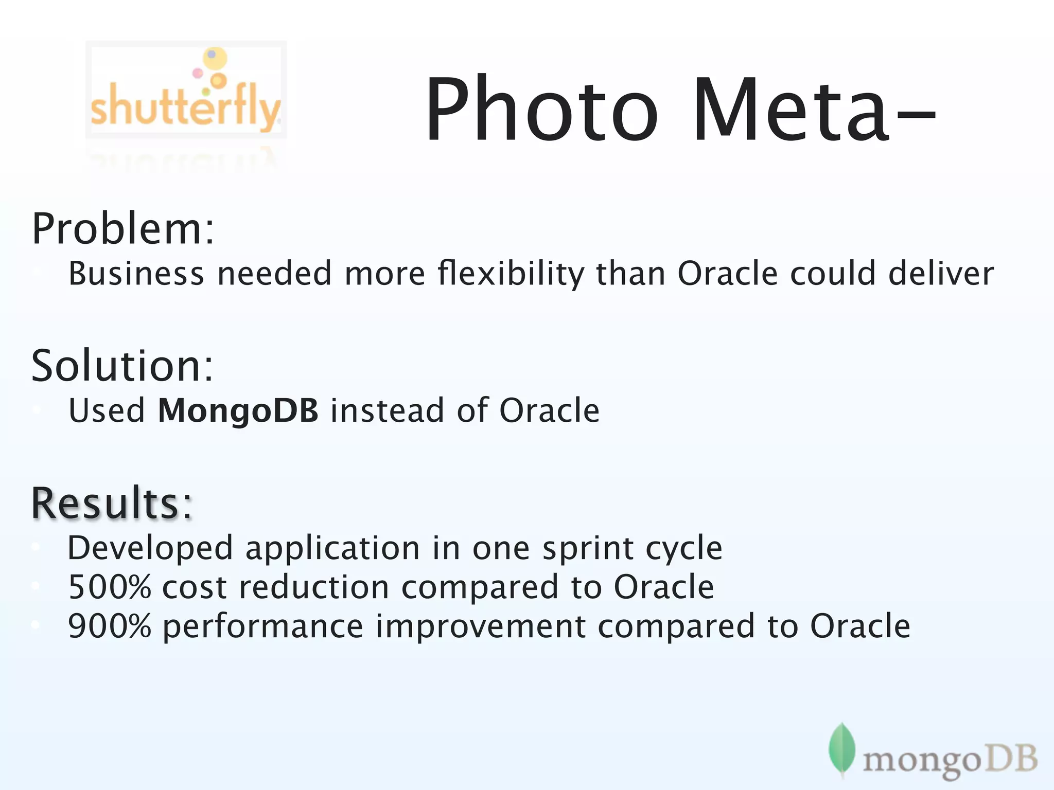 Photo Meta-
Problem:
• Business needed more ﬂexibility than Oracle could deliver

Solution:
• Used MongoDB instead of Oracle

Results:
• Developed application in one sprint cycle
• 500% cost reduction compared to Oracle
• 900% performance improvement compared to Oracle
 