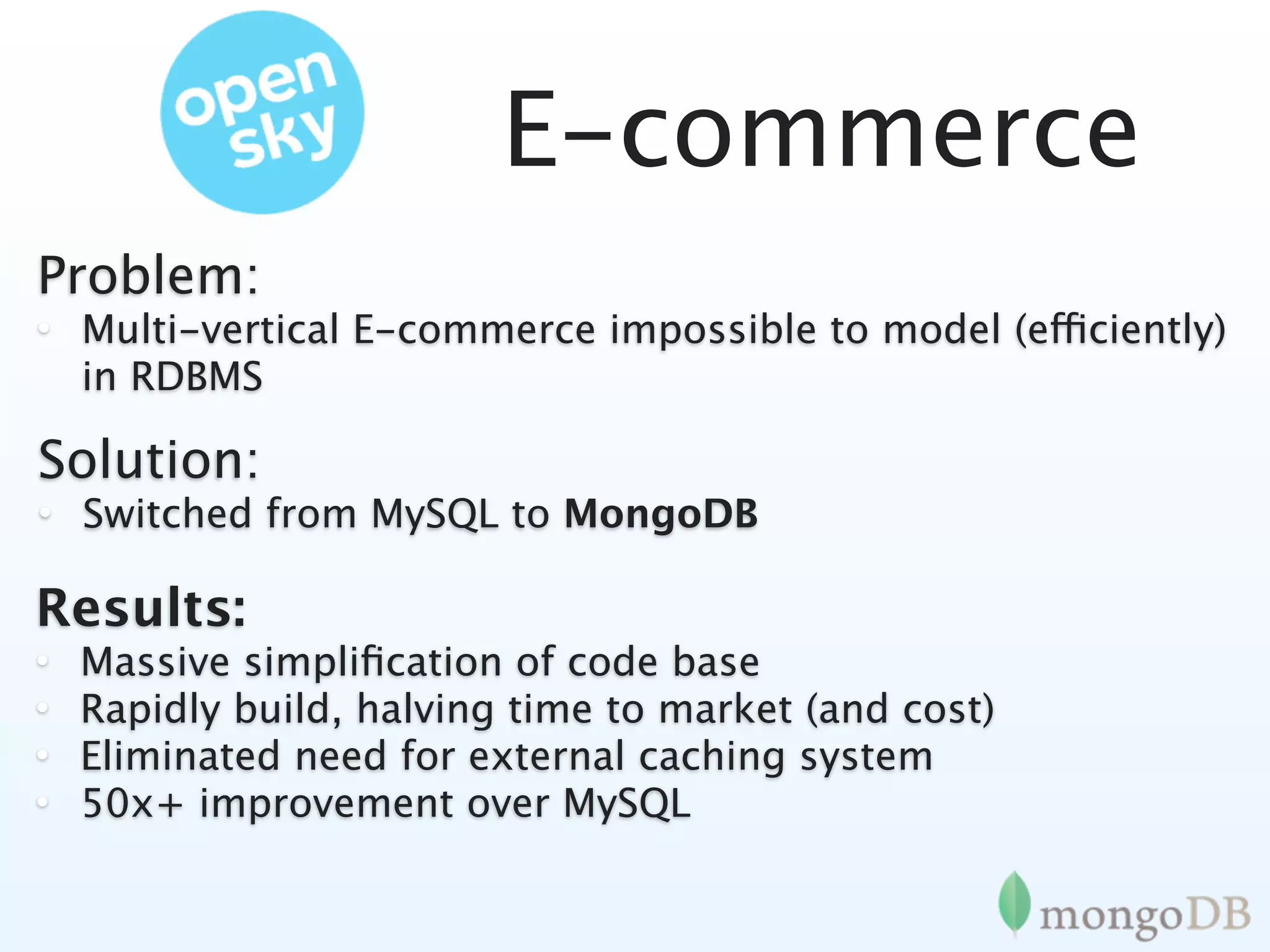 E-commerce
Problem:
• Multi-vertical E-commerce impossible to model (efficiently)
  in RDBMS

Solution:
• Switched from MySQL to MongoDB

Results:
•   Massive simpliﬁcation of code base
•   Rapidly build, halving time to market (and cost)
•   Eliminated need for external caching system
•   50x+ improvement over MySQL
 