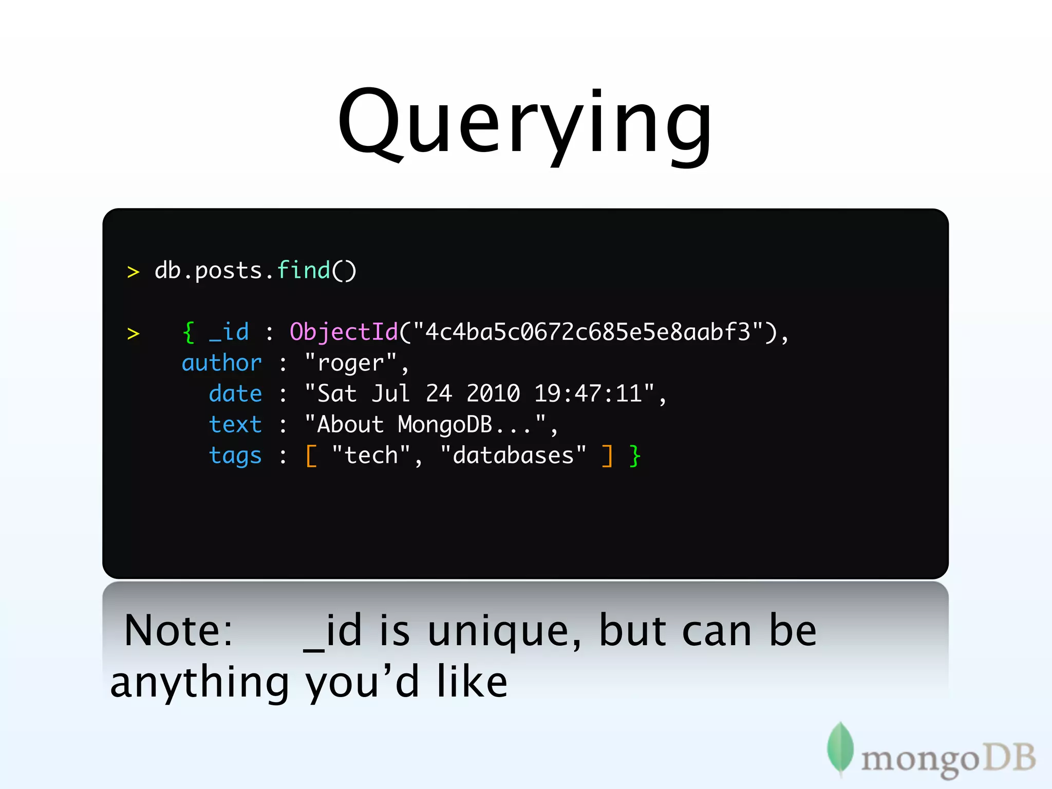 Querying
> db.posts.find()

>   { _id : ObjectId("4c4ba5c0672c685e5e8aabf3"),
    author : "roger",
      date : "Sat Jul 24 2010 19:47:11",
      text : "About MongoDB...",
      tags : [ "tech", "databases" ] }




 Note:   _id is unique, but can be
anything you’d like
 