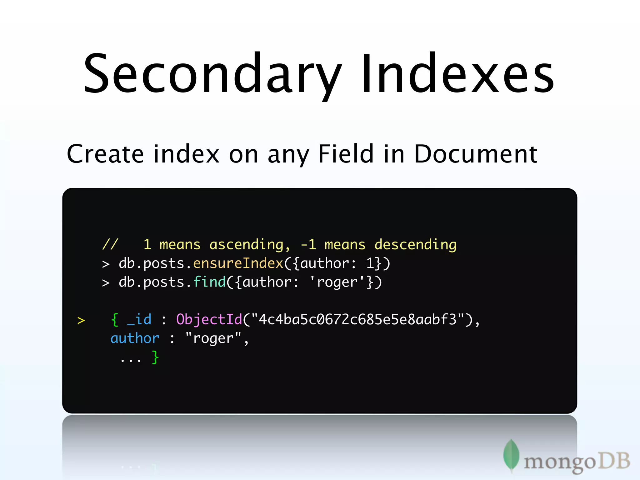 Secondary Indexes
Create index on any Field in Document


    //   1 means ascending, -1 means descending
    > db.posts.ensureIndex({author: 1})
    > db.posts.find({author: 'roger'})

>   { _id : ObjectId("4c4ba5c0672c685e5e8aabf3"),
    author : "roger",
     ... }
 