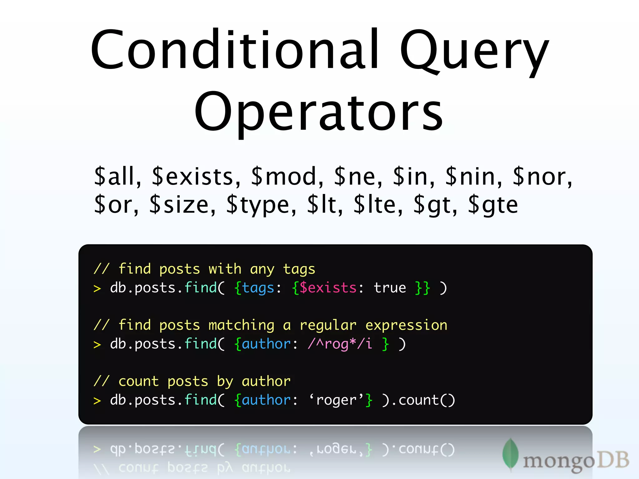 Conditional Query
   Operators
$all, $exists, $mod, $ne, $in, $nin, $nor,
$or, $size, $type, $lt, $lte, $gt, $gte

// find posts with any tags
> db.posts.find( {tags: {$exists: true }} )

// find posts matching a regular expression
> db.posts.find( {author: /^rog*/i } )

// count posts by author
> db.posts.find( {author: ‘roger’} ).count()
 