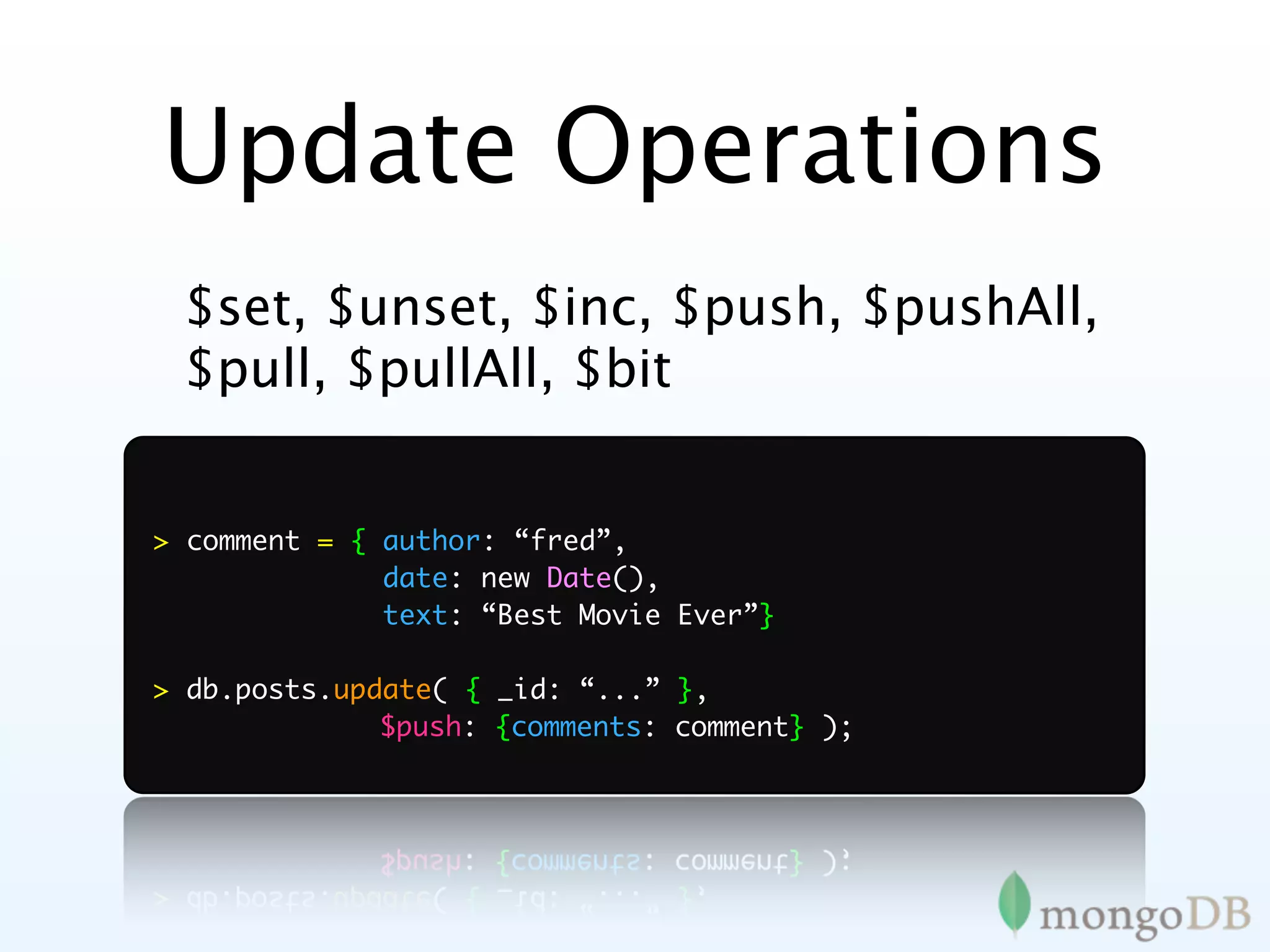 Update Operations
 $set, $unset, $inc, $push, $pushAll,
 $pull, $pullAll, $bit


> comment = { author: “fred”,
              date: new Date(),
              text: “Best Movie Ever”}

> db.posts.update( { _id: “...” },
	 	 	 	       $push: {comments: comment} );
 