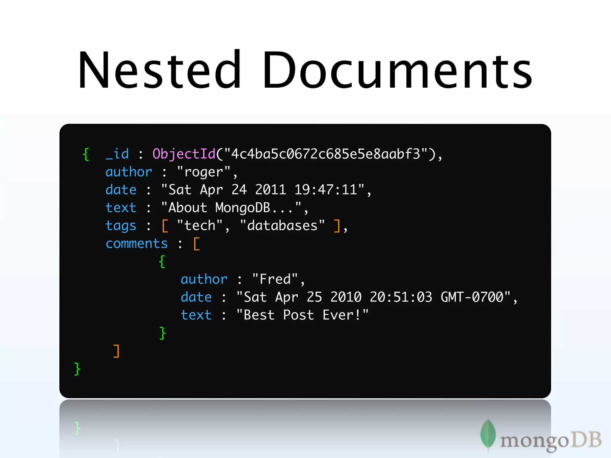 Nested Documents
    {   _id : ObjectId("4c4ba5c0672c685e5e8aabf3"),
        author : "roger",
        date : "Sat Apr 24 2011 19:47:11",
        text : "About MongoDB...",
        tags : [ "tech", "databases" ],
        comments : [
	              {
	              	 author : "Fred",
               	
	              	 date : "Sat Apr 25 2010 20:51:03 GMT-0700",
               	
	              	 text : "Best Post Ever!"
               	
	              	
               }
         ]
}
 