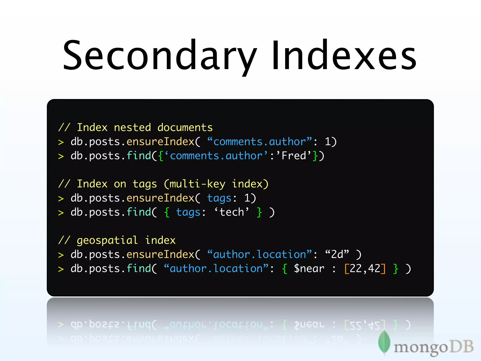 Secondary Indexes
// Index nested documents
> db.posts.ensureIndex( “comments.author”: 1)
> db.posts.find({‘comments.author’:’Fred’})

// Index on tags (multi-key index)
> db.posts.ensureIndex( tags: 1)
> db.posts.find( { tags: ‘tech’ } )

// geospatial index
> db.posts.ensureIndex( “author.location”: “2d” )
> db.posts.find( “author.location”: { $near : [22,42] } )
 