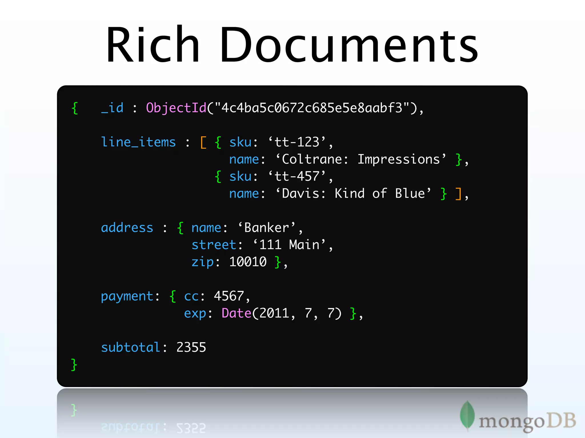 Rich Documents
{   _id : ObjectId("4c4ba5c0672c685e5e8aabf3"),

    line_items : [ { sku: ‘tt-123’,
                     name: ‘Coltrane: Impressions’ },
                   { sku: ‘tt-457’,
                     name: ‘Davis: Kind of Blue’ } ],

    address : { name: ‘Banker’,
                street: ‘111 Main’,
                zip: 10010 },

    payment: { cc: 4567,
               exp: Date(2011, 7, 7) },

    subtotal: 2355
}
 
