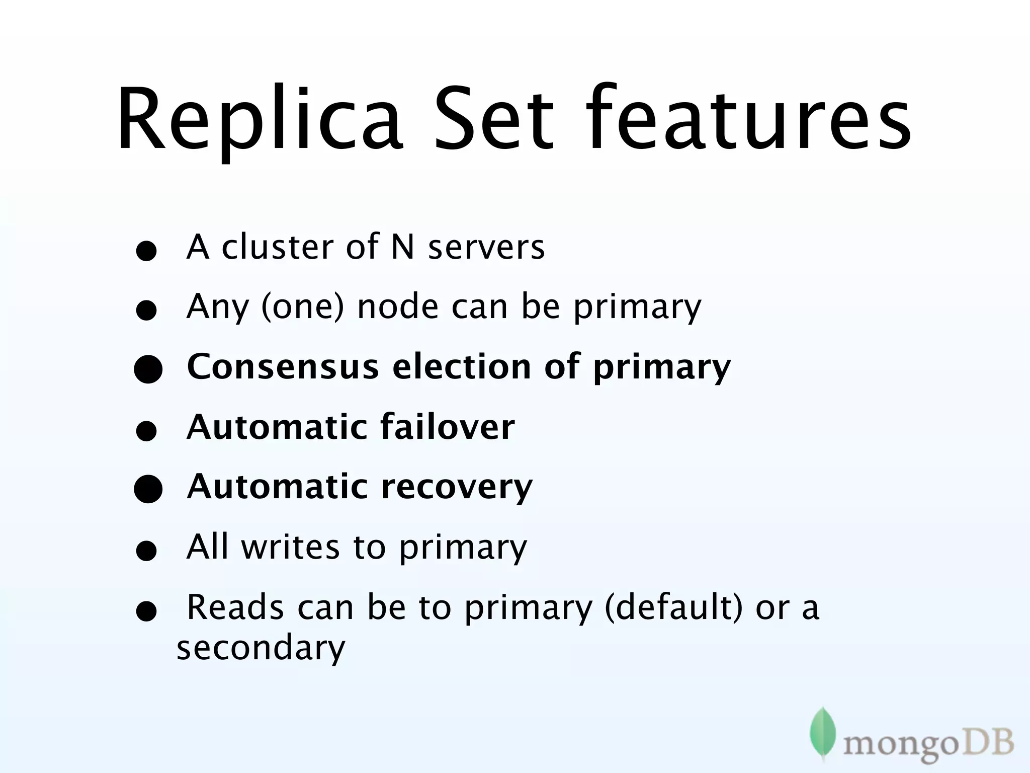 Replica Set features
•   A cluster of N servers
•   Any (one) node can be primary

•   Consensus election of primary

•   Automatic failover
•   Automatic recovery

•   All writes to primary

•    Reads can be to primary (default) or a
    secondary
 