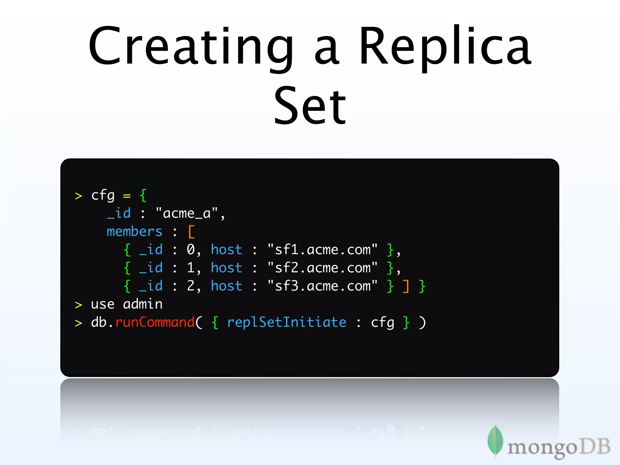 Creating a Replica
        Set
> cfg = {
    _id : "acme_a",
    members : [
      { _id : 0, host : "sf1.acme.com" },
      { _id : 1, host : "sf2.acme.com" },
      { _id : 2, host : "sf3.acme.com" } ] }
> use admin
> db.runCommand( { replSetInitiate : cfg } )
 