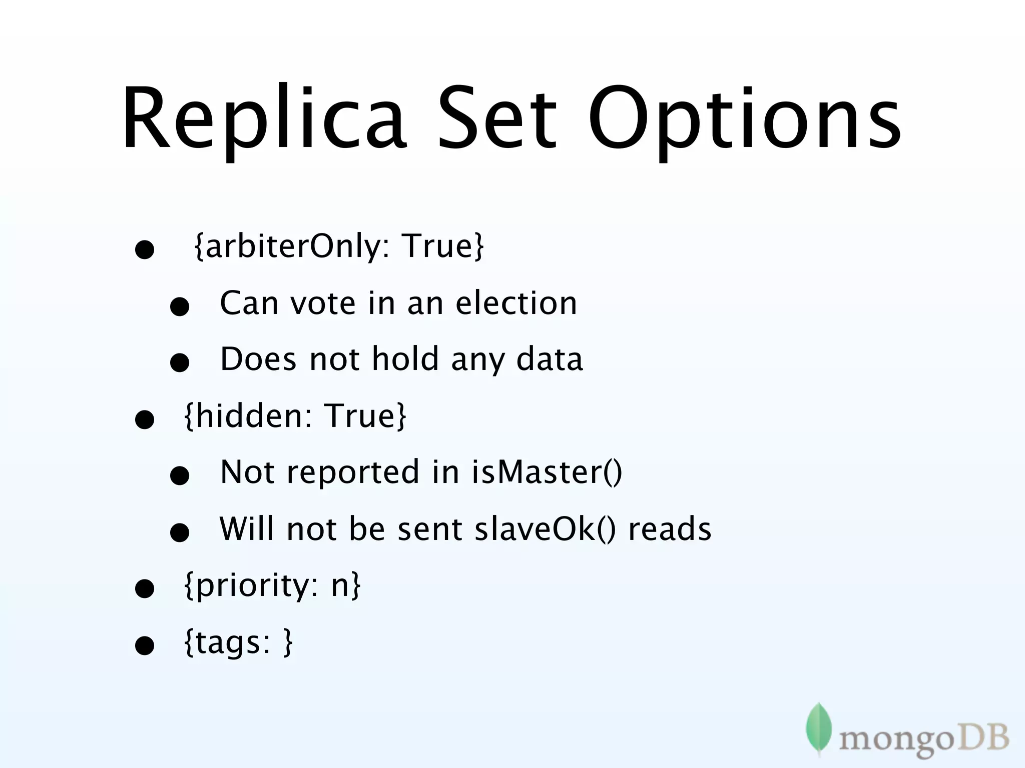 Replica Set Options
•   {arbiterOnly: True}

    •   Can vote in an election
    •   Does not hold any data

•   {hidden: True}
    •   Not reported in isMaster()

    •   Will not be sent slaveOk() reads
•   {priority: n}

•   {tags: }
 