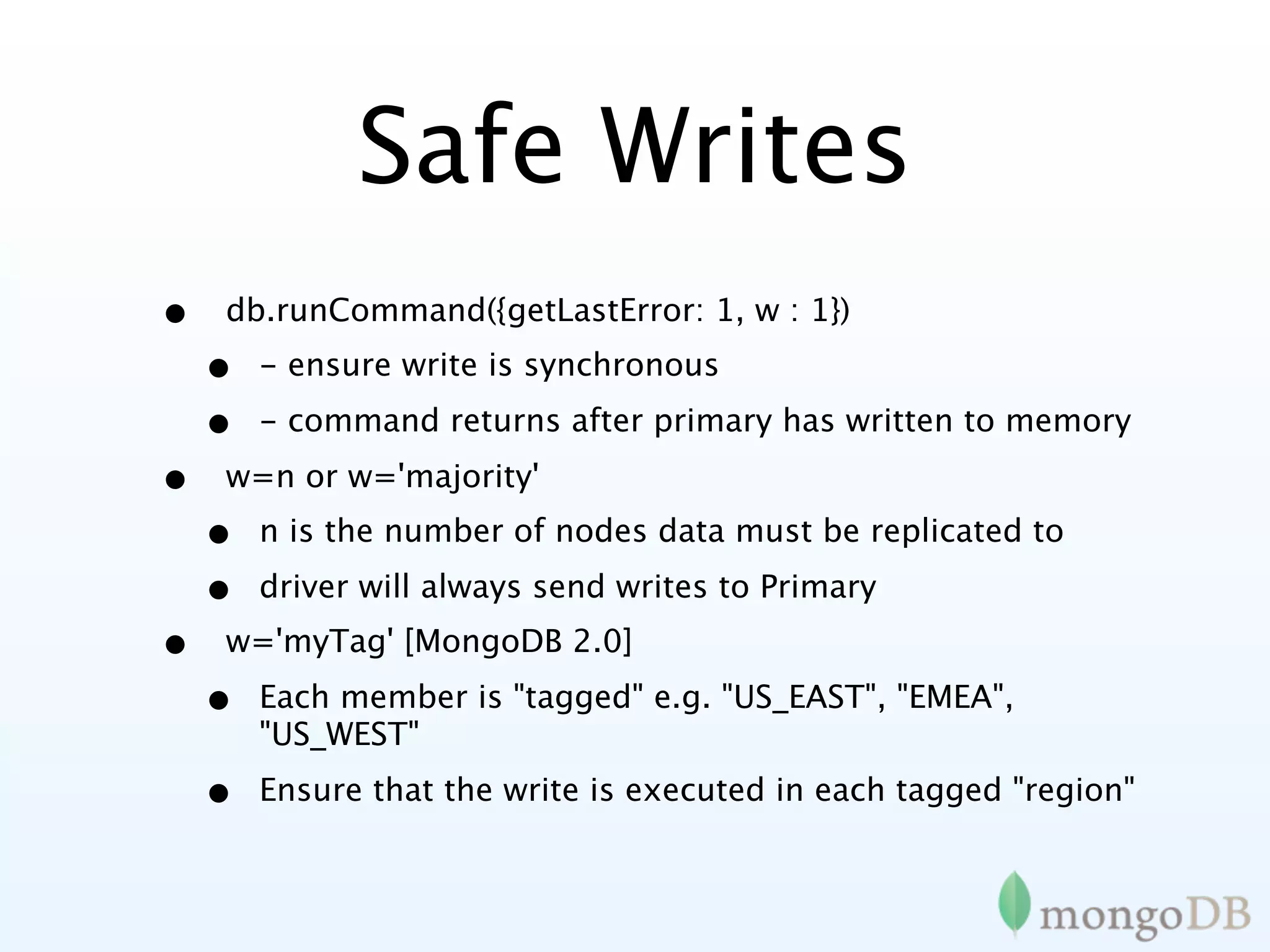 Safe Writes
•   db.runCommand({getLastError: 1, w : 1})
    •   - ensure write is synchronous

    •   - command returns after primary has written to memory

•   w=n or w='majority'
    •   n is the number of nodes data must be replicated to

    •   driver will always send writes to Primary
•   w='myTag' [MongoDB 2.0]

    •   Each member is "tagged" e.g. "US_EAST", "EMEA",
        "US_WEST"

    •   Ensure that the write is executed in each tagged "region"
 