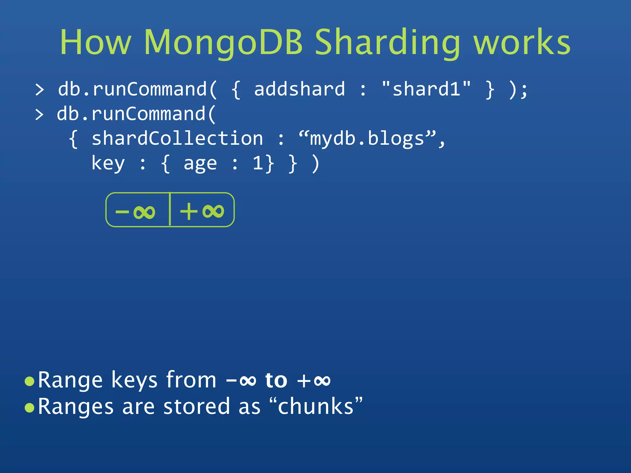 How MongoDB Sharding works
 > db.runCommand( { addshard : "shard1" } );
 > db.runCommand( 
    { shardCollection : “mydb.blogs”, 
      key : { age : 1} } )

        -∞   +∞  




•Range keys from -∞ to +∞  
•Ranges are stored as “chunks”
 
