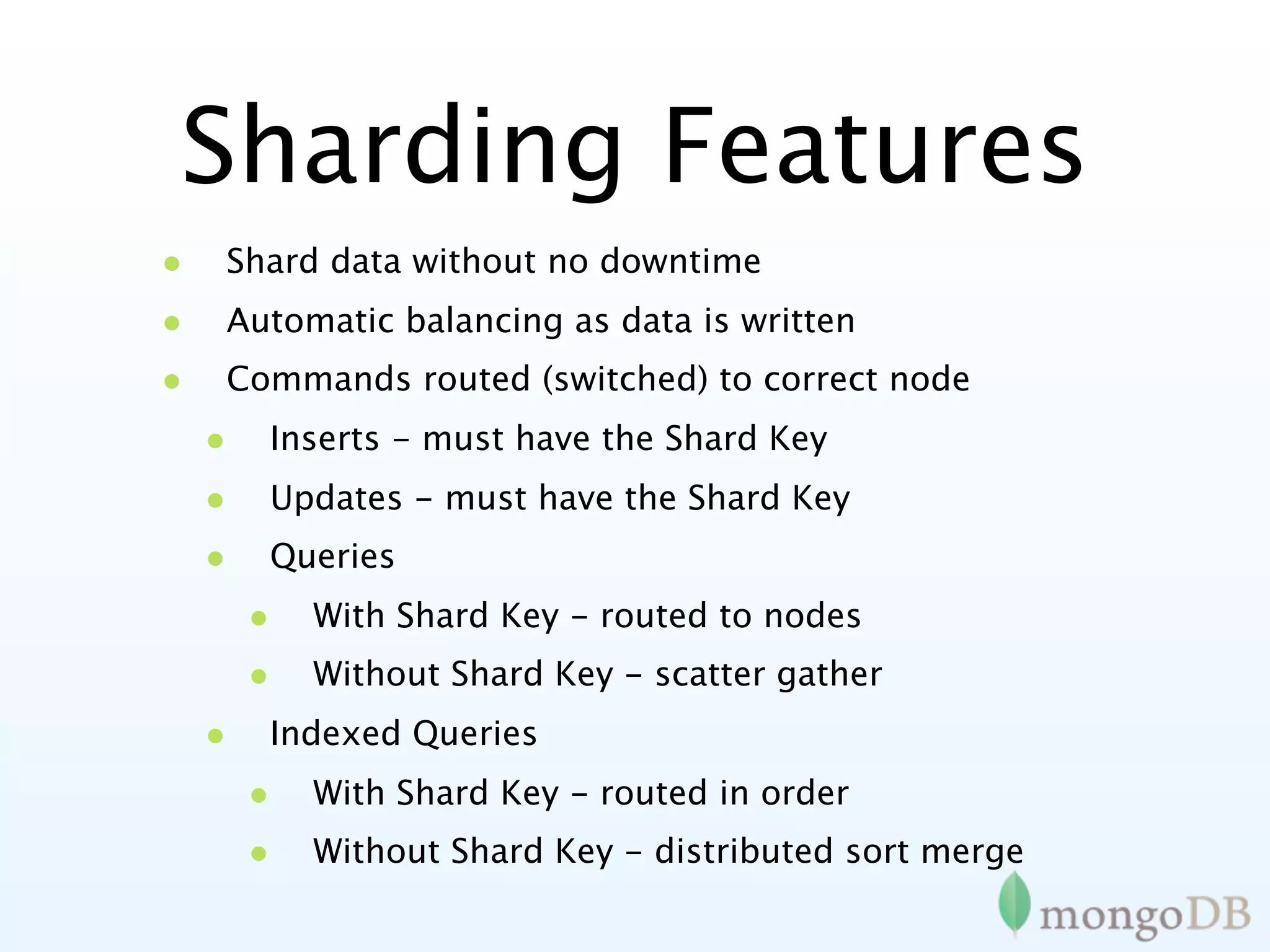 Sharding Features
•   Shard data without no downtime
•   Automatic balancing as data is written
•   Commands routed (switched) to correct node
    •   Inserts - must have the Shard Key
    •   Updates - must have the Shard Key
    •   Queries
        •   With Shard Key - routed to nodes
        •   Without Shard Key - scatter gather
    •   Indexed Queries
        •   With Shard Key - routed in order
        •   Without Shard Key - distributed sort merge
 