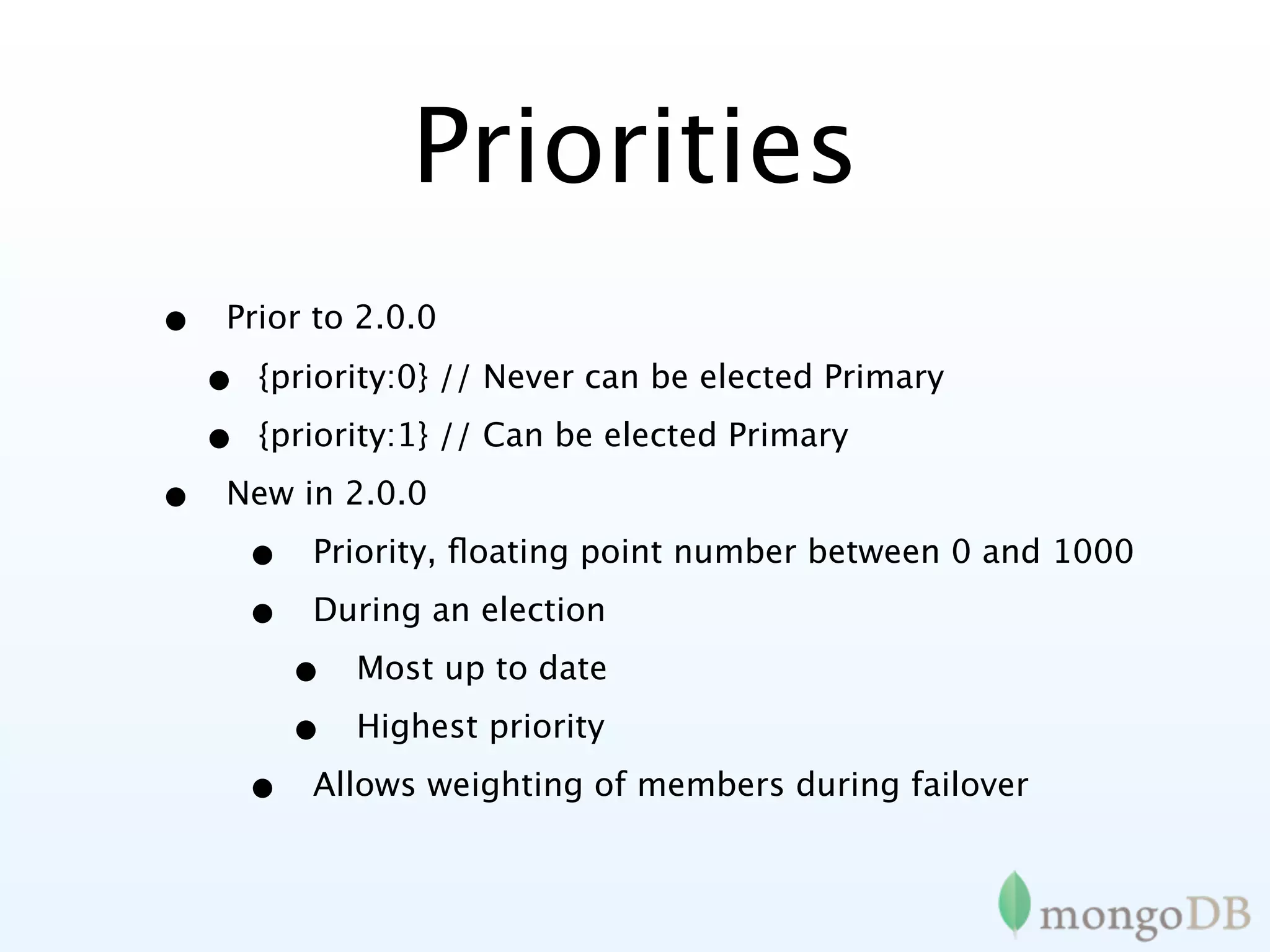 Priorities
•   Prior to 2.0.0

    •   {priority:0} // Never can be elected Primary

    •   {priority:1} // Can be elected Primary

•   New in 2.0.0

        •   Priority, ﬂoating point number between 0 and 1000

        •   During an election

            •   Most up to date

            •   Highest priority

        •   Allows weighting of members during failover
 