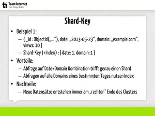 Shard-Key
• Beispiel 1:
– { _id: ObjectId(„...“), date: „2013-05-23“, domain:„example.com“,
views: 10 }
– Shard-Key (+Index) : { date: 1, domain:1 }
• Vorteile:
– Abfrage auf Date+Domain Kombination trifft genau einen Shard
– Abfragen auf alle Domainseines bestimmten Tages nutzen Index
• Nachteile:
– Neue Datensätze entstehen immer am „rechten“ Ende des Clusters
 