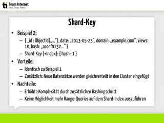Shard-Key
• Beispiel 2:
– { _id : ObjectId(„...“),date: „2013-05-23“, domain: „example.com“,views:
10, hash: „acdef0132...“}
– Shard-Key(+Index): { hash : 1 }
• Vorteile:
– Identisch zu Beispiel 1
– Zusätzlich: Neue Datensätzewerden gleichverteiltin den Clustereingefügt
• Nachteile:
– ErhöhteKomplexität durch zusätzlichen Hashingschritt
– Keine Möglichkeit mehr Range-Queriesauf dem Shard-Indexauszuführen
 