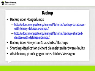 Backup
• Backup über Mongodumps
– http://docs.mongodb.org/manual/tutorial/backup-databases-
with-binary-database-dumps/
– http://docs.mongodb.org/manual/tutorial/backup-sharded-
cluster-with-database-dumps/
• Backup über FilesystemSnapshots / Backups
• Sharding+Replicationsichertdie meistenHardware-Faults
• Absicherungprimär gegen menschlichesVersagen
 