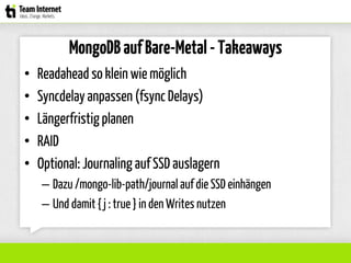 MongoDBaufBare-Metal-Takeaways
• Readaheadso klein wie möglich
• Syncdelay anpassen (fsync Delays)
• Längerfristigplanen
• RAID
• Optional: Journaling auf SSD auslagern
– Dazu /mongo-lib-path/journal auf die SSD einhängen
– Und damit { j : true } in den Writes nutzen
 
