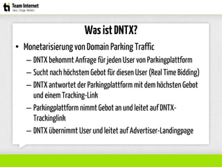 WasistDNTX?
• Monetarisierungvon Domain Parking Traffic
– DNTX bekommt Anfrage für jeden User von Parkingplattform
– Sucht nach höchstem Gebot für diesen User (Real Time Bidding)
– DNTX antwortet der Parkingplattform mit dem höchsten Gebot
und einem Tracking-Link
– Parkingplattform nimmt Gebot an und leitet auf DNTX-
Trackinglink
– DNTX übernimmt User und leitet auf Advertiser-Landingpage
 