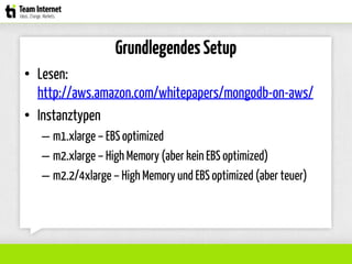 Grundlegendes Setup
• Lesen:
http://aws.amazon.com/whitepapers/mongodb-on-aws/
• Instanztypen
– m1.xlarge – EBS optimized
– m2.xlarge – High Memory (aber kein EBS optimized)
– m2.2/4xlarge – High Memory und EBS optimized (aber teuer)
 