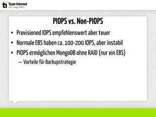 PIOPSvs.Non-PIOPS
• ProvisionedIOPS empfehlenswertaber teuer
• Normale EBS haben ca. 100-200 IOPS, aber instabil
• PIOPS ermöglichenMongoDB ohne RAID(nur ein EBS)
– Vorteile für Backupstrategie
 