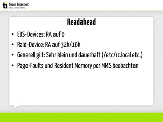 Readahead
• EBS-Devices:RA auf 0
• Raid-Device:RA auf 32k/16k
• Generell gilt: Sehr klein und dauerhaft(/etc/rc.localetc.)
• Page-Faults und ResidentMemory per MMS beobachten
 