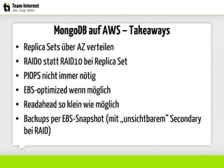MongoDBaufAWS–Takeaways
• ReplicaSetsüber AZ verteilen
• RAID0 stattRAID10 bei ReplicaSet
• PIOPS nicht immer nötig
• EBS-optimized wenn möglich
• Readahead so klein wie möglich
• Backups per EBS-Snapshot (mit „unsichtbarem“Secondary
bei RAID)
 