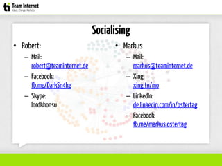 Socialising
• Robert:
– Mail:
robert@teaminternet.de
– Facebook:
fb.me/DarkSn4ke
– Skype:
lordkhonsu
• Markus
– Mail:
markus@teaminternet.de
– Xing:
xing.to/mo
– LinkedIn:
de.linkedin.com/in/ostertag
– Facebook:
fb.me/markus.ostertag
 