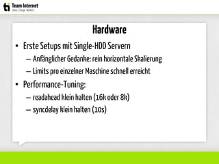 Hardware
• ErsteSetups mit Single-HDD Servern
– Anfänglicher Gedanke: rein horizontale Skalierung
– Limits pro einzelner Maschine schnell erreicht
• Performance-Tuning:
– readahead klein halten (16k oder 8k)
– syncdelay klein halten (10s)
 