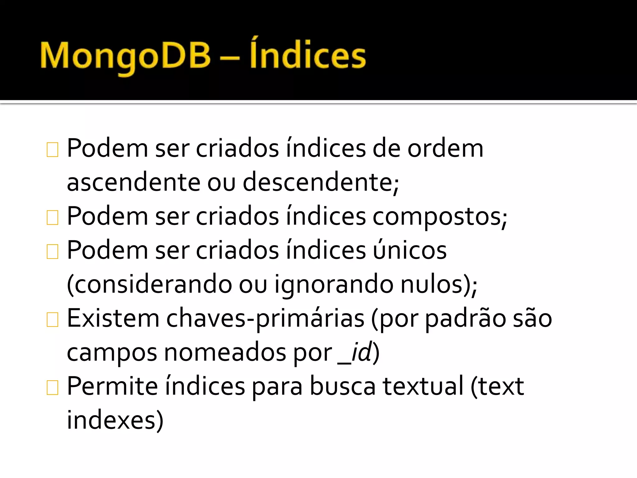 Podem ser criados índices de ordem 
ascendente ou descendente; 
Podem ser criados índices compostos; 
Podem ser criados índices únicos 
(considerando ou ignorando nulos); 
Existem chaves-primárias (por padrão são 
campos nomeados por _id) 
Permite índices para busca textual (text 
indexes) 
 