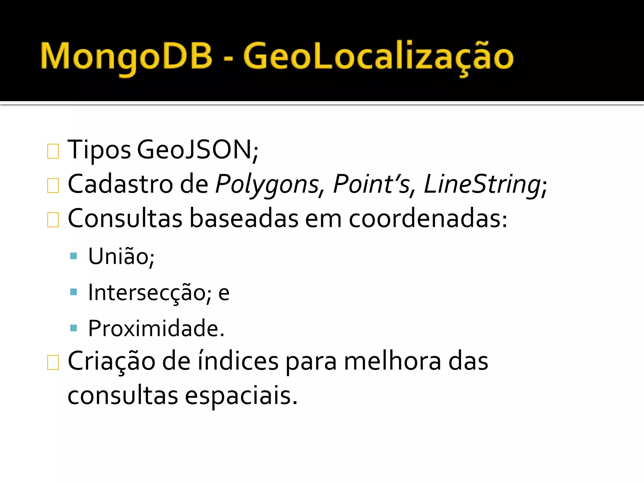 Tipos GeoJSON; 
Cadastro de Polygons, Point’s, LineString; 
Consultas baseadas em coordenadas: 
 União; 
 Intersecção; e 
 Proximidade. 
Criação de índices para melhora das 
consultas espaciais. 
 