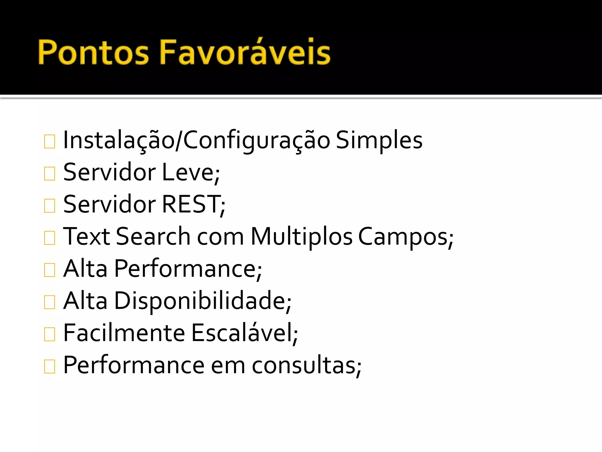 Instalação/Configuração Simples 
Servidor Leve; 
Servidor REST; 
Text Search com Multiplos Campos; 
Alta Performance; 
Alta Disponibilidade; 
Facilmente Escalável; 
Performance em consultas; 
 