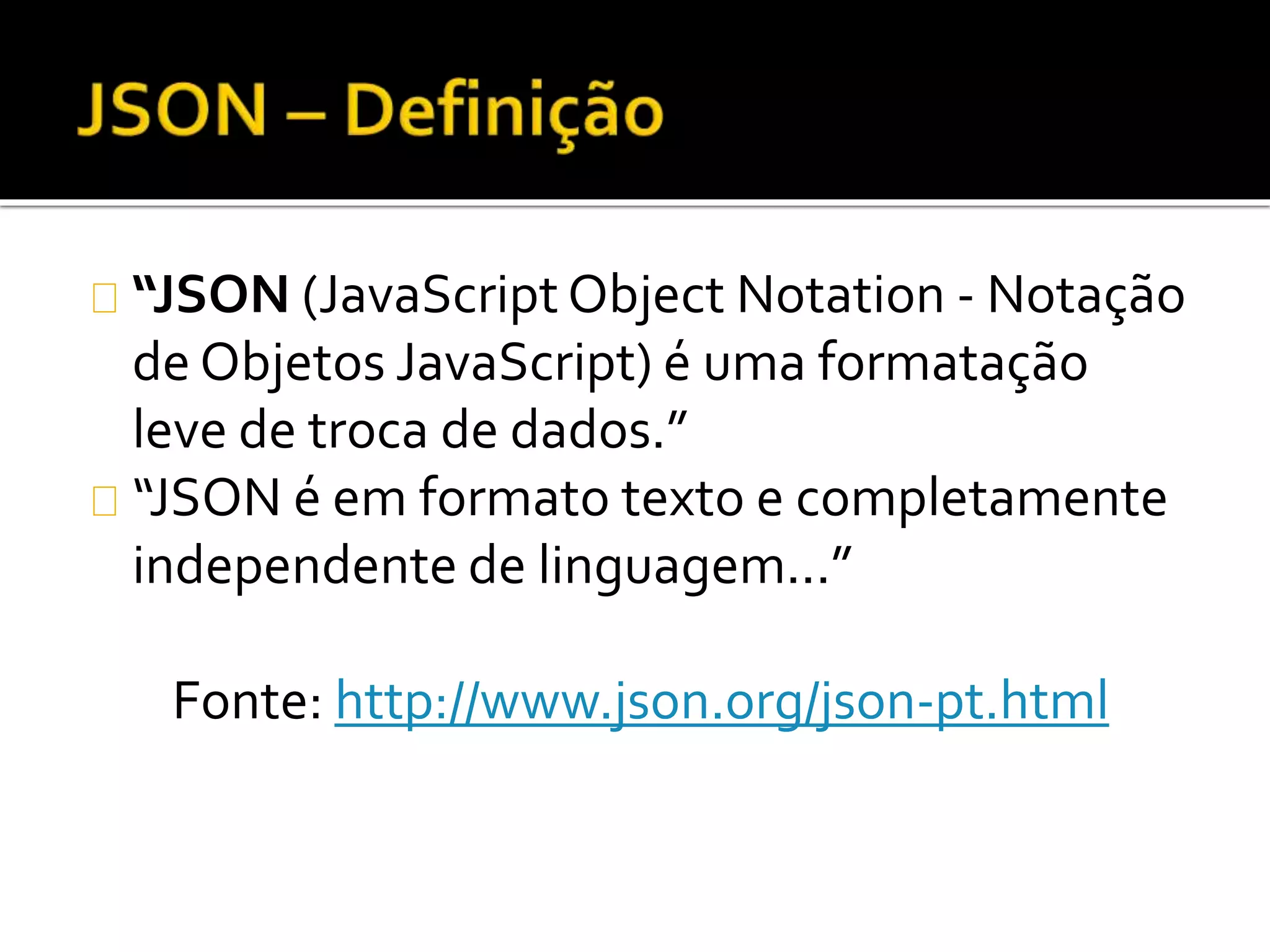 “JSON (JavaScript Object Notation - Notação 
de Objetos JavaScript) é uma formatação 
leve de troca de dados.” 
“JSON é em formato texto e completamente 
independente de linguagem...” 
Fonte: http://www.json.org/json-pt.html 
 