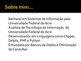 Bacharel em Sistemas de Informação pela 
Universidade Federal do Acre 
Analista de Tecnologia da Informação da 
Universidade Federal do Acre 
Desenvolvedor em Linguagens como Clipper, 
Delphi, PHP e Python 
Entusiasta por Bancos de Dados e Otimização 
de Consultas 
 
