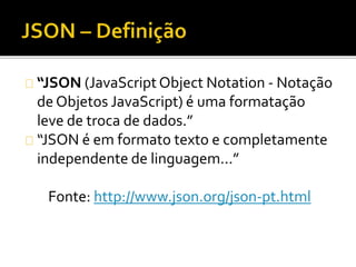 “JSON (JavaScript Object Notation - Notação 
de Objetos JavaScript) é uma formatação 
leve de troca de dados.” 
“JSON é em formato texto e completamente 
independente de linguagem...” 
Fonte: http://www.json.org/json-pt.html 
 