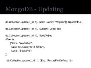 db.Collection.update({_id: 1}, {$set: {Name: "Wagner"}}, Upsert=true)

db.Collection.update({_id: 1}, {$unset: { Jobs: 1}})

db.Collection.update({_id: 1}, {$addToSet:
{Events:
    {Name: "Workshop",
     Date: ISODate("2011-12-07"),
     Local: "BuscaPé"}
})

 db.Collection.update({_id: 1}, {$inc: {FestasFimDeAno: 1}})
 