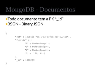 Todo documento tem a PK “_id”
BSON - Binary JSON

{
    "Dat" : ISODate("2011-12-01T00:21:41.366Z"),
    "Profile" : {
           "1" : NumberLong(1),
           "3" : NumberLong(8),
           "2" : NumberLong(4),
           "5" : [ 20, 11 ]
    },
    "_id" : 10812274
}
 