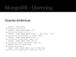 Queries dinâmicas
 - SELECT * FROM TABLE
db.Collection.find({})
 - SELECT * FROM TABLE WHERE ID=1
db.Collection.find({_id: 1})
 - SELECT * FROM TABLE WHERE Cond1 = 1 AND Cond2 = "A"
db.Collection.find({Cond1: 1, Cond2: "A"})
 - SELECT * FROM TABLE WHERE Cond1 > 1
db.Collection.find({Cond1: {$gt: 1}})
 - SELECT * FROM TABLE LIMIT 100,10
db.Collection.find().skip(100).limit(10)
 - SELECT count(1) FROM TABLE
db.Collection.count()
 - SELET * FROM TABLE WHERE Cond1 IS NOT NULL
db.Collection.find({Cond1: {$exists: true}})
 